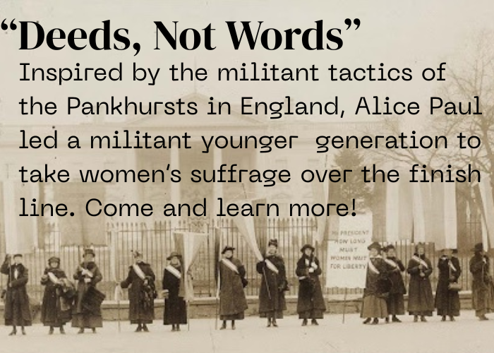 "Deeds, Not Words". Inpsired by the militant tactics of the Pankhursts in England, Alice Paul led a militant younger generation to take women's suffrage over the finish line. Come and learn more!